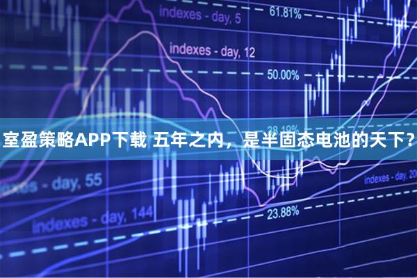 室盈策略APP下载 五年之内，是半固态电池的天下？