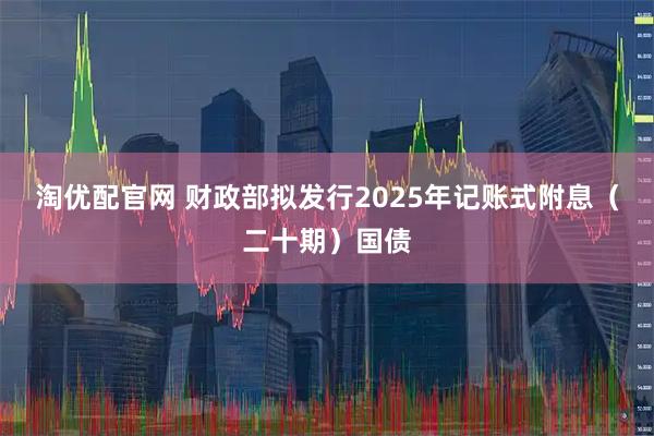 淘优配官网 财政部拟发行2025年记账式附息（二十期）国债