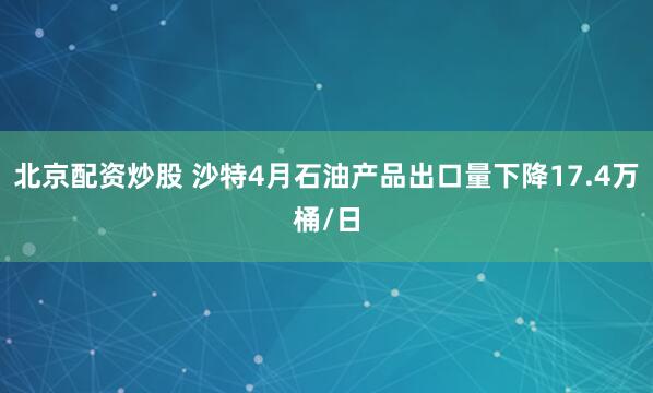 北京配资炒股 沙特4月石油产品出口量下降17.4万桶/日