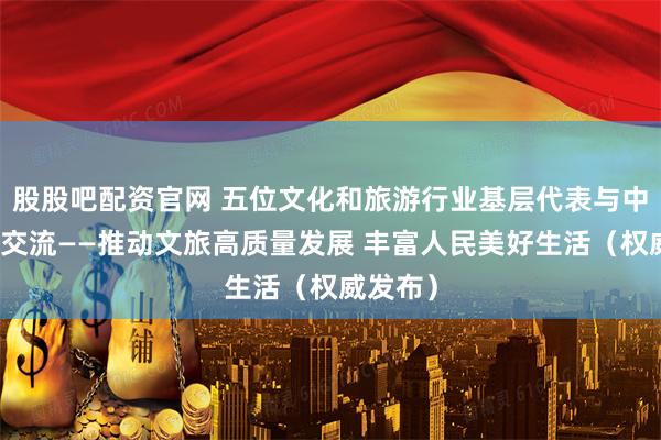 股股吧配资官网 五位文化和旅游行业基层代表与中外记者交流——推动文旅高质量发展 丰富人民美好生活（权威发布）