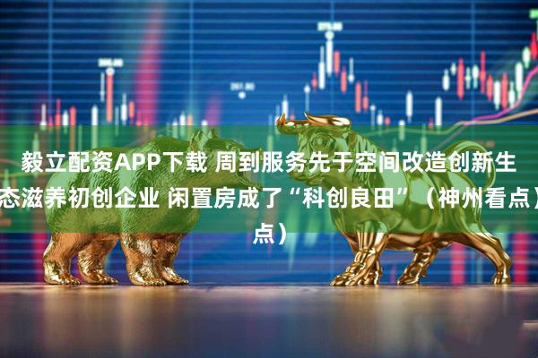毅立配资APP下载 周到服务先于空间改造创新生态滋养初创企业 闲置房成了“科创良田”（神州看点）