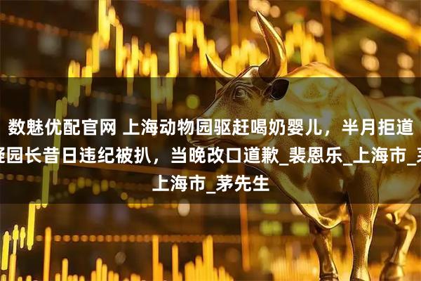 数魅优配官网 上海动物园驱赶喝奶婴儿，半月拒道歉；疑园长昔日违纪被扒，当晚改口道歉_裴恩乐_上海市_茅先生