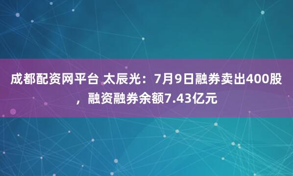 成都配资网平台 太辰光：7月9日融券卖出400股，融资融券余额7.43亿元