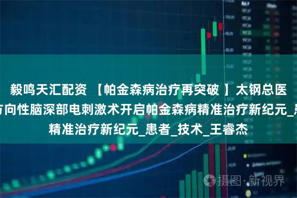 毅鸣天汇配资 【帕金森病治疗再突破 】太钢总医院神经外科国产方向性脑深部电刺激术开启帕金森病精准治疗新纪元_患者_技术_王睿杰