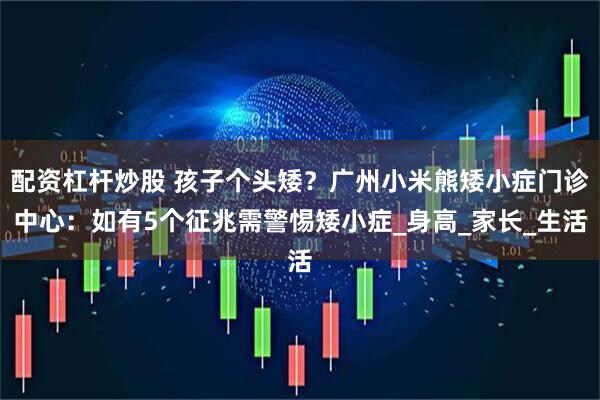 配资杠杆炒股 孩子个头矮？广州小米熊矮小症门诊中心：如有5个征兆需警惕矮小症_身高_家长_生活