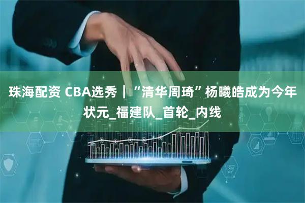 珠海配资 CBA选秀｜“清华周琦”杨曦皓成为今年状元_福建队_首轮_内线