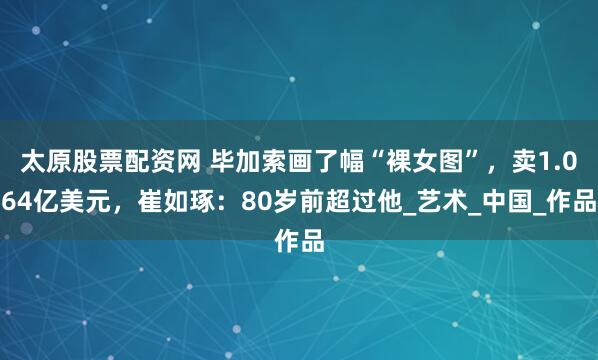 太原股票配资网 毕加索画了幅“裸女图”，卖1.064亿美元，崔如琢：80岁前超过他_艺术_中国_作品