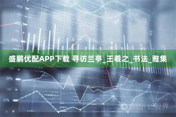 盛鹏优配APP下载 寻访兰亭_王羲之_书法_雅集