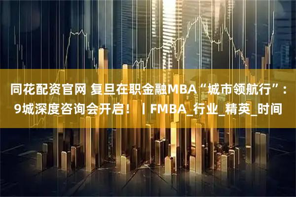 同花配资官网 复旦在职金融MBA“城市领航行”：9城深度咨询会开启！丨FMBA_行业_精英_时间