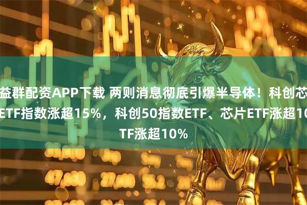 益群配资APP下载 两则消息彻底引爆半导体！科创芯片ETF指数涨超15%，科创50指数ETF、芯片ETF涨超10%
