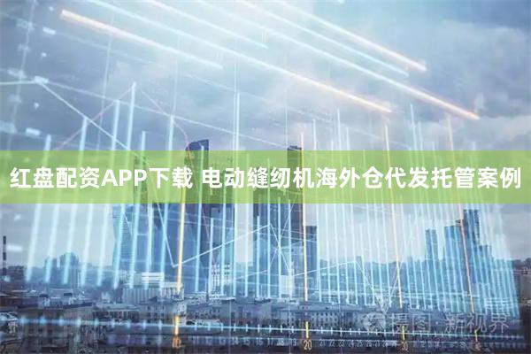 红盘配资APP下载 电动缝纫机海外仓代发托管案例