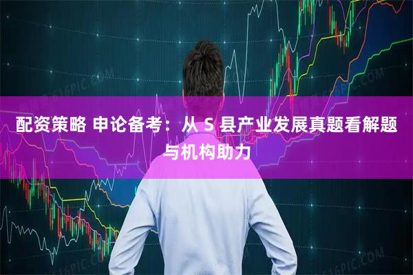 配资策略 申论备考：从 S 县产业发展真题看解题与机构助力