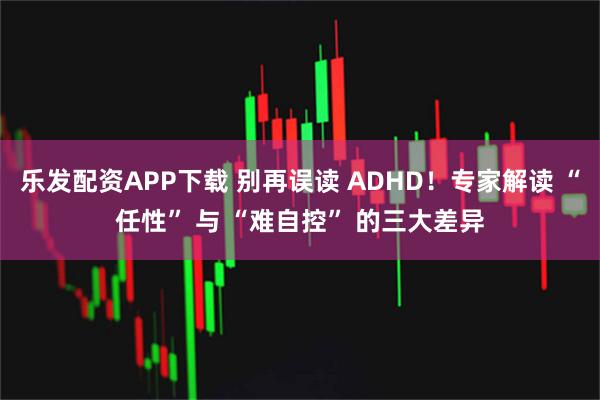 乐发配资APP下载 别再误读 ADHD！专家解读 “任性” 与 “难自控” 的三大差异