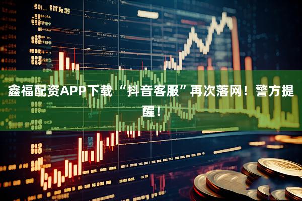 鑫福配资APP下载 “抖音客服”再次落网！警方提醒！