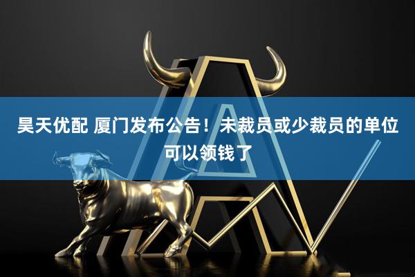 昊天优配 厦门发布公告！未裁员或少裁员的单位可以领钱了