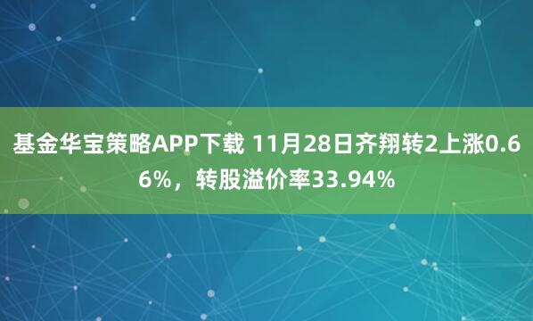 基金华宝策略APP下载 11月28日齐翔转2上涨0.66%，转股溢价率33.94%
