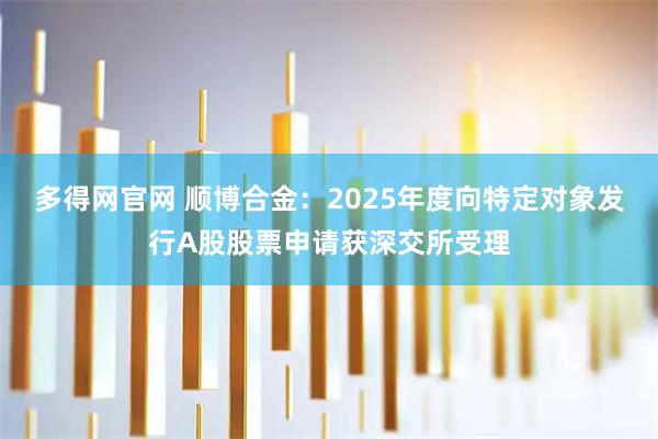 多得网官网 顺博合金：2025年度向特定对象发行A股股票申请获深交所受理
