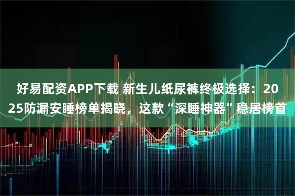 好易配资APP下载 新生儿纸尿裤终极选择：2025防漏安睡榜单揭晓，这款“深睡神器”稳居榜首