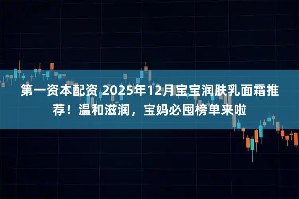 第一资本配资 2025年12月宝宝润肤乳面霜推荐！温和滋润，宝妈必囤榜单来啦