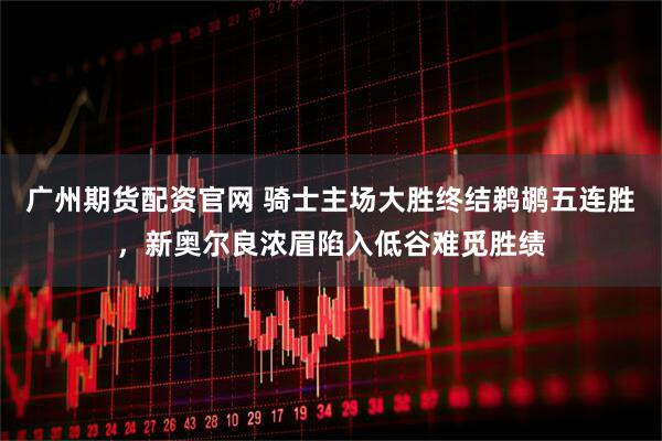 广州期货配资官网 骑士主场大胜终结鹈鹕五连胜，新奥尔良浓眉陷入低谷难觅胜绩