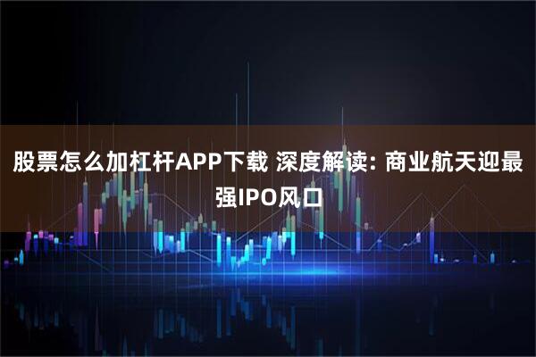 股票怎么加杠杆APP下载 深度解读: 商业航天迎最强IPO风口