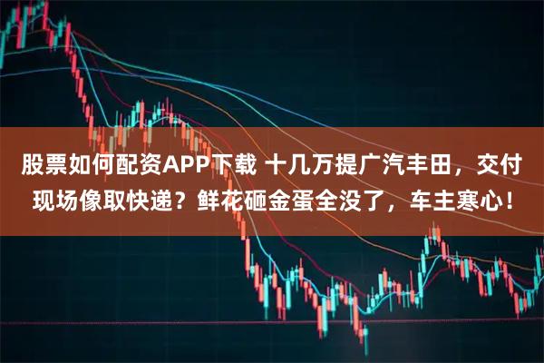 股票如何配资APP下载 十几万提广汽丰田，交付现场像取快递？鲜花砸金蛋全没了，车主寒心！