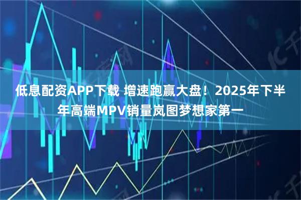低息配资APP下载 增速跑赢大盘！2025年下半年高端MPV销量岚图梦想家第一
