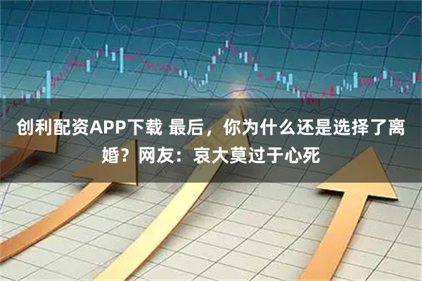 创利配资APP下载 最后，你为什么还是选择了离婚？网友：哀大莫过于心死