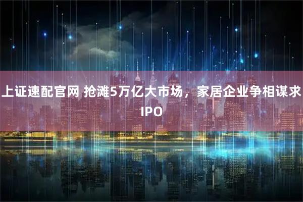 上证速配官网 抢滩5万亿大市场，家居企业争相谋求IPO