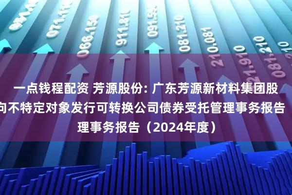 一点钱程配资 芳源股份: 广东芳源新材料集团股份有限公司向不特定对象发行可转换公司债券受托管理事务报告（2024年度）