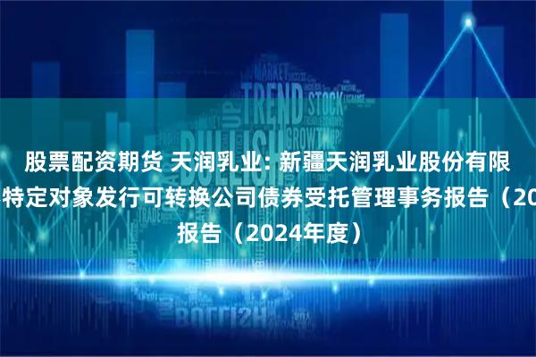 股票配资期货 天润乳业: 新疆天润乳业股份有限公司向不特定对象发行可转换公司债券受托管理事务报告（2024年度）