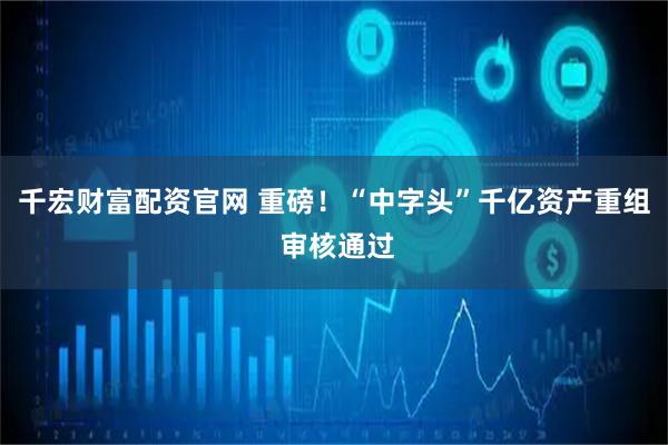 千宏财富配资官网 重磅！“中字头”千亿资产重组 审核通过