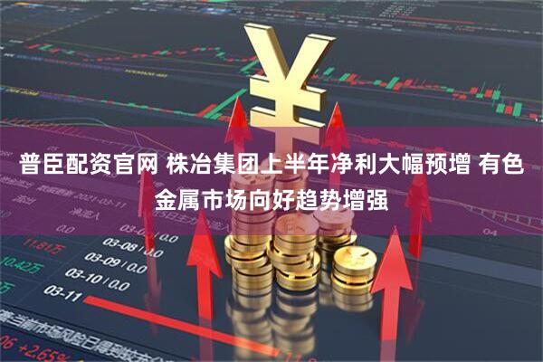 普臣配资官网 株冶集团上半年净利大幅预增 有色金属市场向好趋势增强