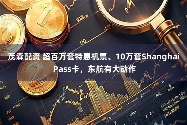 茂森配资 超百万套特惠机票、10万套Shanghai Pass卡，东航有大动作