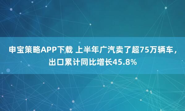 申宝策略APP下载 上半年广汽卖了超75万辆车，出口累计同比增长45.8%