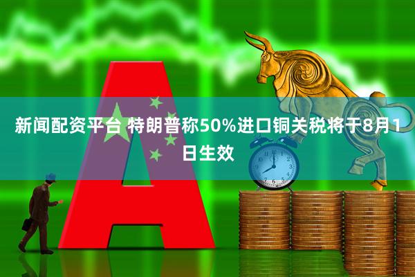 新闻配资平台 特朗普称50%进口铜关税将于8月1日生效