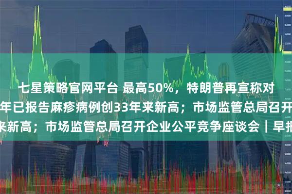 七星策略官网平台 最高50%，特朗普再宣称对8国加征关税；美国今年已报告麻疹病例创33年来新高；市场监管总局召开企业公平竞争座谈会｜早报