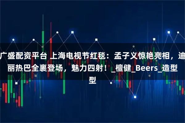 广盛配资平台 上海电视节红毯：孟子义惊艳亮相，迪丽热巴全裹登场，魅力四射！_檀健_Beers_造型