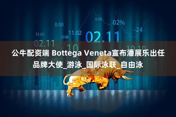 公牛配资端 Bottega Veneta宣布潘展乐出任品牌大使_游泳_国际泳联_自由泳
