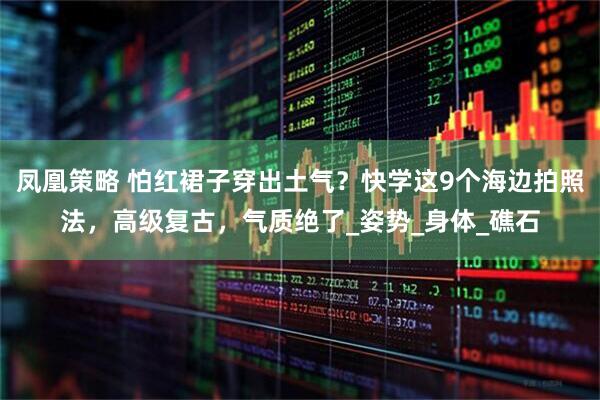 凤凰策略 怕红裙子穿出土气？快学这9个海边拍照法，高级复古，气质绝了_姿势_身体_礁石