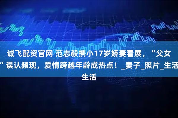 诚飞配资官网 范志毅携小17岁娇妻看展，“父女”误认频现，爱情跨越年龄成热点！_妻子_照片_生活