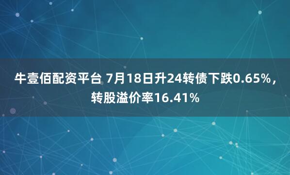 牛壹佰配资平台 7月18日升24转债下跌0.65%，转股溢价率16.41%