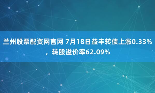 兰州股票配资网官网 7月18日益丰转债上涨0.33%，转股溢价率62.09%