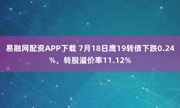 易融网配资APP下载 7月18日鹰19转债下跌0.24%，转股溢价率11.12%