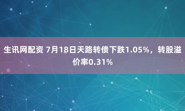 生讯网配资 7月18日天路转债下跌1.05%，转股溢价率0.31%