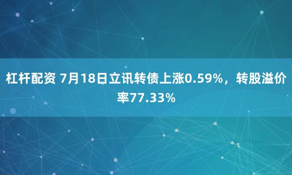 杠杆配资 7月18日立讯转债上涨0.59%，转股溢价率77.33%