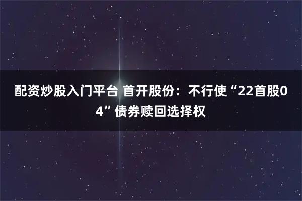 配资炒股入门平台 首开股份：不行使“22首股04”债券赎回选择权