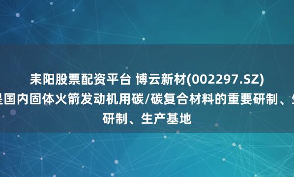 耒阳股票配资平台 博云新材(002297.SZ)：公司是国内固体火箭发动机用碳/碳复合材料的重要研制、生产基地