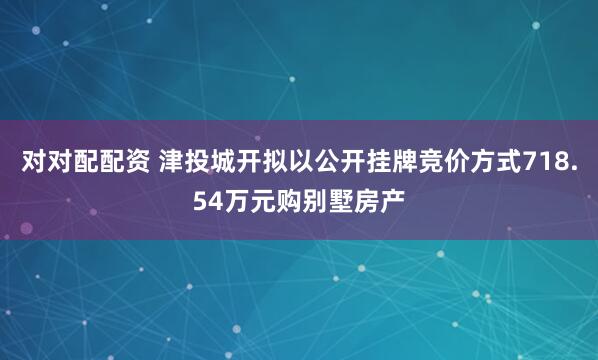 对对配配资 津投城开拟以公开挂牌竞价方式718.54万元购别墅房产