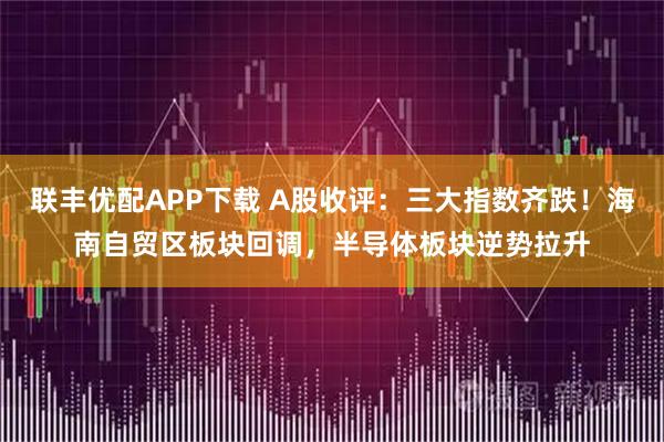 联丰优配APP下载 A股收评：三大指数齐跌！海南自贸区板块回调，半导体板块逆势拉升